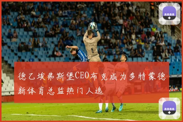 德乙埃弗斯堡CEO布克成为多特蒙德新体育总监热门人选