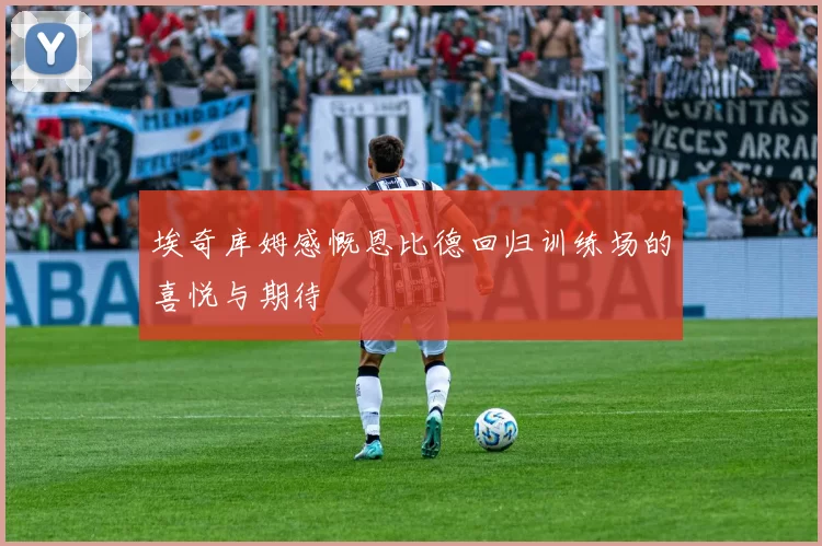 埃奇库姆感慨恩比德回归训练场的喜悦与期待