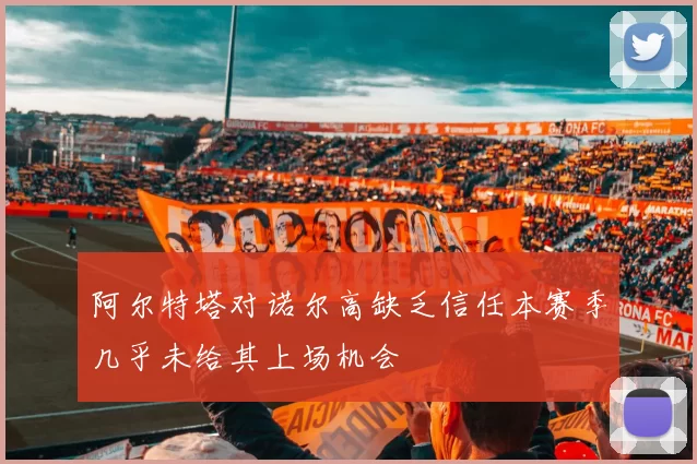 阿尔特塔对诺尔高缺乏信任本赛季几乎未给其上场机会