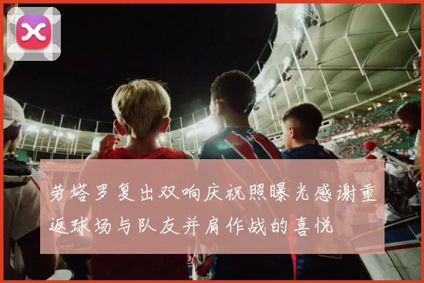 劳塔罗复出双响庆祝照曝光感谢重返球场与队友并肩作战的喜悦