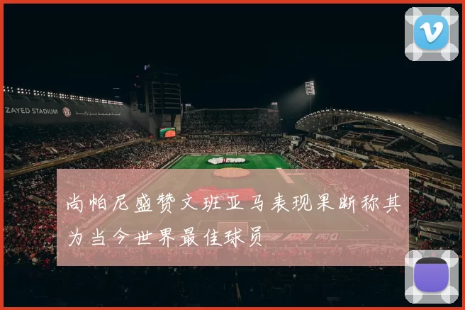 尚帕尼盛赞文班亚马表现果断称其为当今世界最佳球员