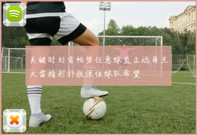 关键时刻肯帕努任意球直击远角王大雷精彩扑救保住球队希望