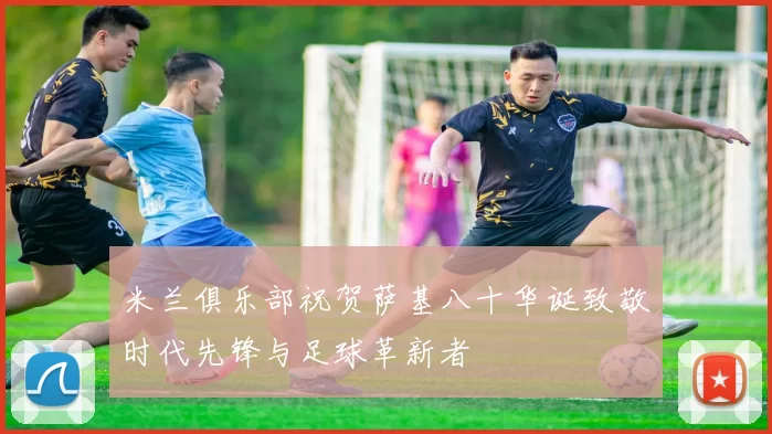 米兰俱乐部祝贺萨基八十华诞致敬时代先锋与足球革新者