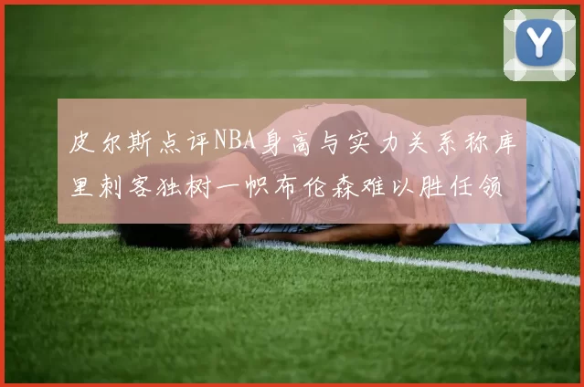 皮尔斯点评NBA身高与实力关系称库里刺客独树一帜布伦森难以胜任领袖角色