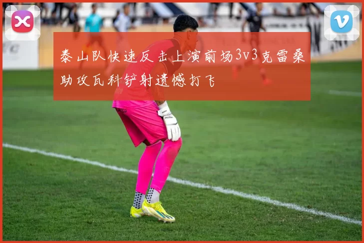 泰山队快速反击上演前场3v3克雷桑助攻瓦科铲射遗憾打飞