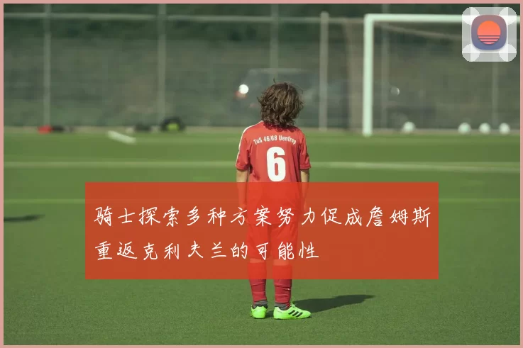 骑士探索多种方案努力促成詹姆斯重返克利夫兰的可能性