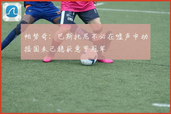 帕努奇：巴斯托尼不必在嘘声中动摇国米已稳获意甲冠军