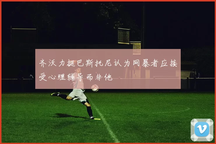 齐沃力挺巴斯托尼认为网暴者应接受心理辅导而非他