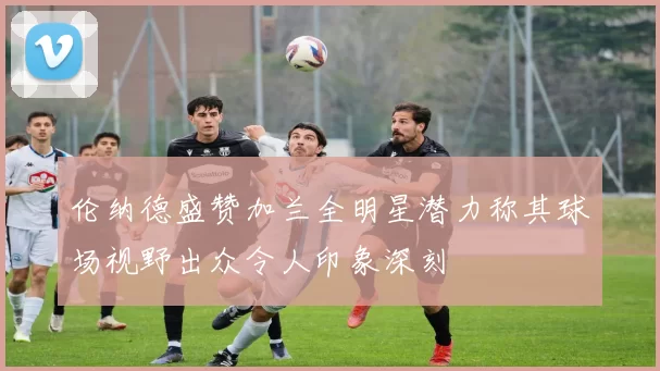 伦纳德盛赞加兰全明星潜力称其球场视野出众令人印象深刻