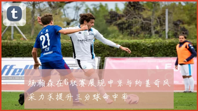 杨瀚森在G联赛展现申京与约基奇风采力求提升三分球命中率