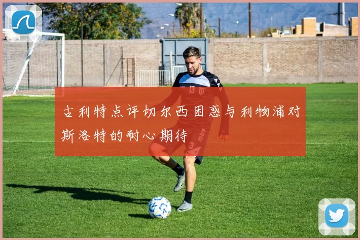 古利特点评切尔西困惑与利物浦对斯洛特的耐心期待