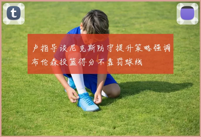 卢指导谈尼克斯防守提升策略强调布伦森投篮得分不靠罚球线