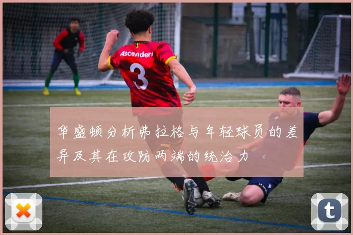 华盛顿分析弗拉格与年轻球员的差异及其在攻防两端的统治力