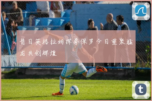 昔日英格拉姆挥拳保罗今日重聚猛龙共创辉煌