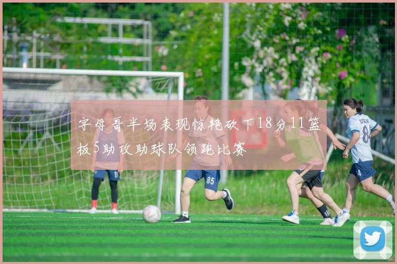 字母哥半场表现惊艳砍下18分11篮板5助攻助球队领跑比赛