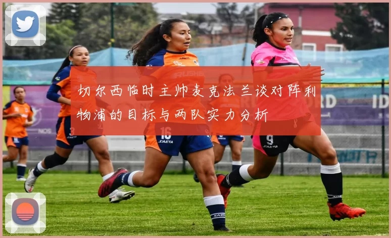 切尔西临时主帅麦克法兰谈对阵利物浦的目标与两队实力分析