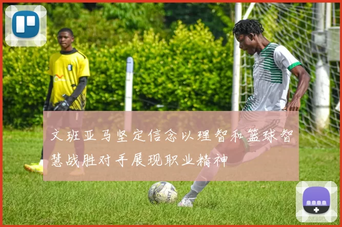 文班亚马坚定信念以理智和篮球智慧战胜对手展现职业精神
