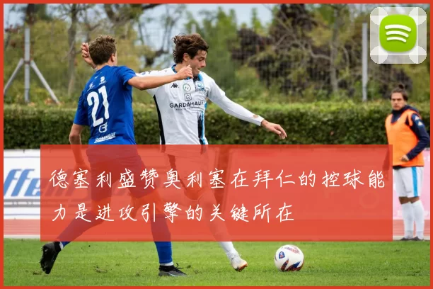 德塞利盛赞奥利塞在拜仁的控球能力是进攻引擎的关键所在
