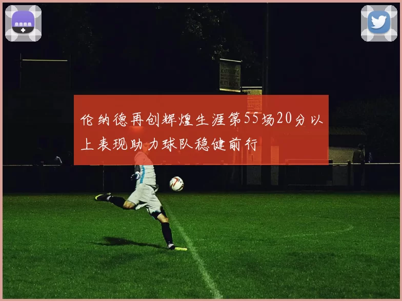 伦纳德再创辉煌生涯第55场20分以上表现助力球队稳健前行