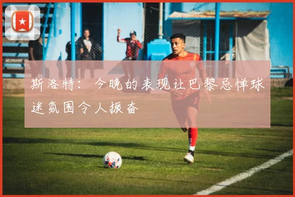斯洛特：今晚的表现让巴黎忌惮球迷氛围令人振奋